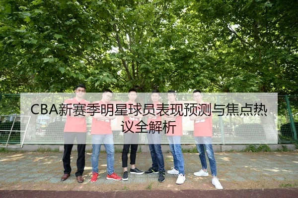 CBA新赛季明星球员表现预测与焦点热议全解析